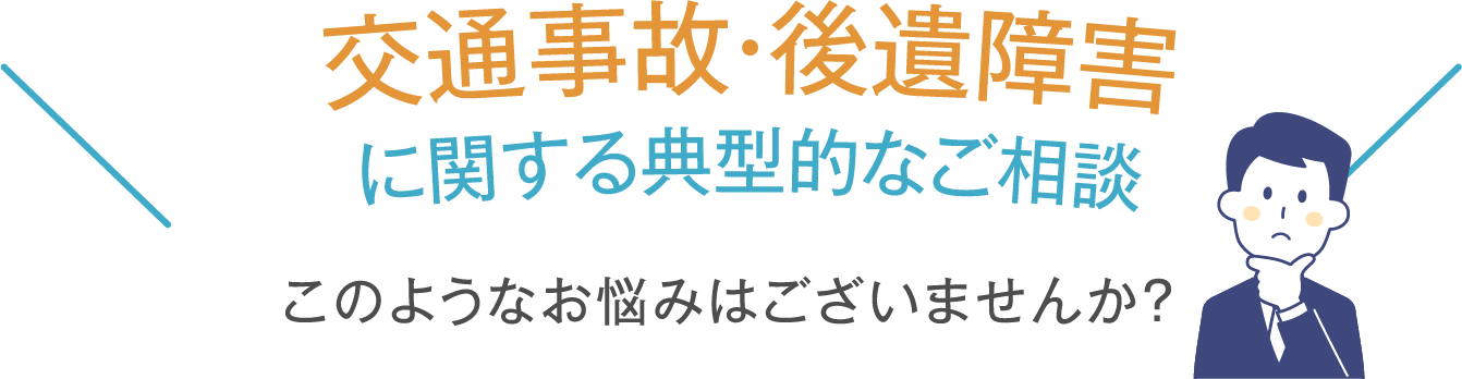 交通事故・後遺障害 に関する典型的なご相談 このようなお悩みはございませんか？