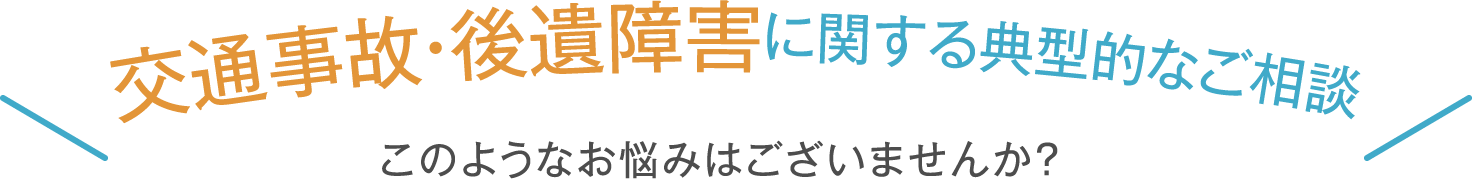 交通事故・後遺障害 に関する典型的なご相談 このようなお悩みはございませんか？